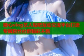 糖心vlog艺人贴吧互动交流平台打造专属粉丝社群精彩不断