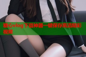 糖心vlog下载神器一键保存高清精彩视频