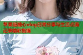 苹果版糖心vlog日常分享与生活点滴记录精彩集锦