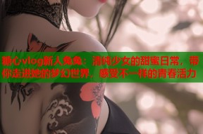 糖心vlog新人兔兔：清纯少女的甜蜜日常，带你走进她的梦幻世界，感受不一样的青春活力