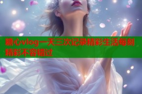 糖心vlog一天三次记录精彩生活每刻精彩不容错过