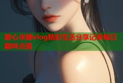 糖心米娜vlog精彩生活分享记录每日趣味点滴