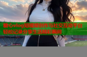 糖心vlog短视频创作与社交互动平台轻松记录分享生活精彩瞬间