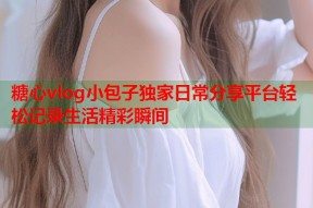 糖心vlog小包子独家日常分享平台轻松记录生活精彩瞬间