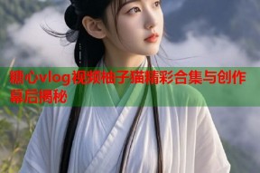 糖心vlog视频柚子猫精彩合集与创作幕后揭秘