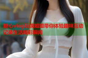 糖心vlog玩偶姐姐带你体验趣味互动记录生活精彩瞬间