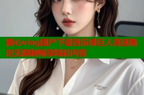 糖心vlog国产下载芭乐绿巨人高速稳定无限制畅享精彩内容