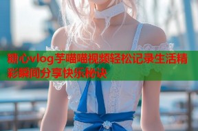 糖心vlog芋喵喵视频轻松记录生活精彩瞬间分享快乐秘诀