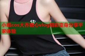 小晗cos大乔糖心vlog精彩变身分享平家体验