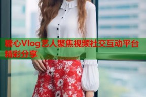 糖心Vlog艺人聚焦视频社交互动平台精彩分享