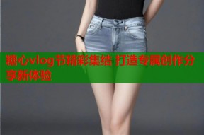 糖心vlog节精彩集结 打造专属创作分享新体验