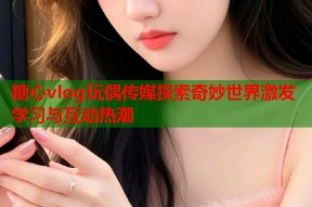 糖心vlog玩偶传媒探索奇妙世界激发学习与互动热潮