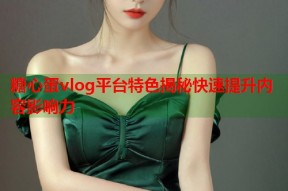 糖心蛋vlog平台特色揭秘快速提升内容影响力