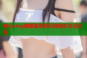 糖心vlog娜娜酱带你玩转精彩生活分享