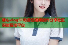 糖心vlog51动漫短视频创作分享社区实时互动平台
