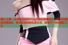 糖心小猫：从邻家女孩到Vlog女神的甜蜜蜕变，性感与清纯的完美融合，带你走进她的私密生活，感受不一样的精彩人生