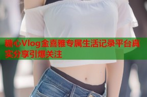 糖心Vlog金喜雅专属生活记录平台真实分享引爆关注