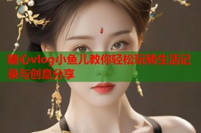 糖心vlog小鱼儿教你轻松玩转生活记录与创意分享