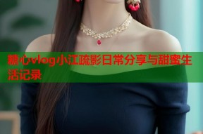 糖心vlog小江疏影日常分享与甜蜜生活记录