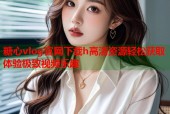 糖心vlog官网下载h高清资源轻松获取体验极致视频乐趣