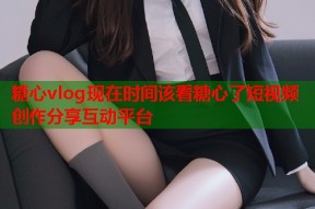 糖心vlog现在时间该看糖心了短视频创作分享互动平台