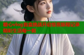糖心vlog盲盒挑战开启惊喜旅程记录精彩生活每一刻