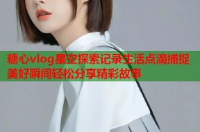 糖心vlog星空探索记录生活点滴捕捉美好瞬间轻松分享精彩故事