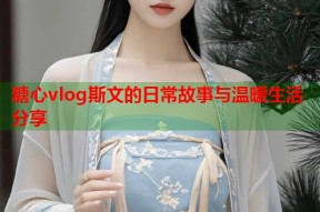 糖心vlog斯文的日常故事与温暖生活分享