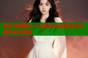 精东传媒糖心vlog精彩内容直击生活趣味吸引眼球