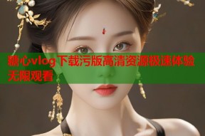糖心vlog下载污版高清资源极速体验无限观看