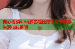 糖心视频vlog多乙轻松剪辑分享创意生活精彩瞬间