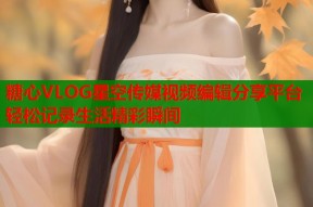 糖心VLOG星空传媒视频编辑分享平台轻松记录生活精彩瞬间