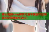 糖心视频vlog御梦打造专属创作空间轻松记录精彩生活(1)
