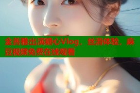 金善雅出演糖心Vlog，丝滑体验，麻豆视频免费在线观看