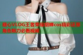 糖心VLOG王者荣耀貂蝉cos精彩还原角色魅力必看视频