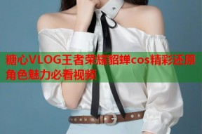 糖心VLOG王者荣耀貂蝉cos精彩还原角色魅力必看视频