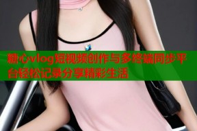 糖心vlog短视频创作与多终端同步平台轻松记录分享精彩生活