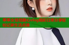 乖乖女恬恬糖心vlog精彩日常分享轻松记录生活点滴