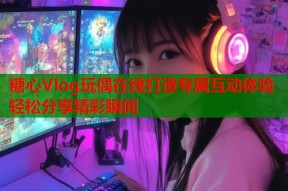 糖心Vlog玩偶在线打造专属互动体验轻松分享精彩瞬间