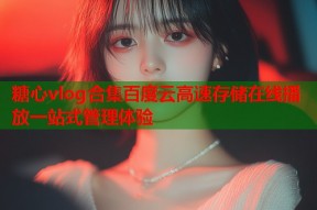 糖心vlog合集百度云高速存储在线播放一站式管理体验