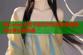 糖心vlog尤物卡助力创作轻松剪辑高效分享必备神器