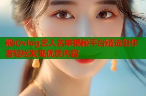 糖心vlog艺人名单揭秘平台精选创作者轻松发现优质内容