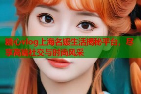 糖心vlog上海名媛生活揭秘平台，尽享高端社交与时尚风采