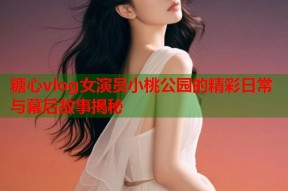 糖心vlog女演员小桃公园的精彩日常与幕后故事揭秘