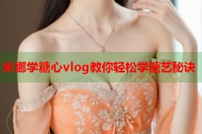米娜学糖心vlog教你轻松学糖艺秘诀