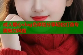 成人糖心vlog色体验分享轻松打造专属魅力风格