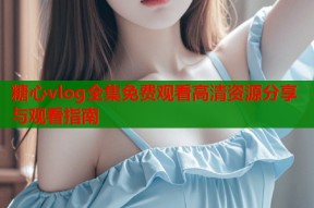 糖心vlog全集免费观看高清资源分享与观看指南