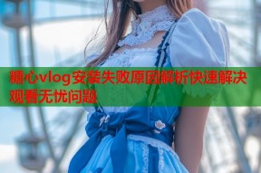 糖心vlog安装失败原因解析快速解决观看无忧问题