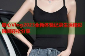 糖心Vlog2023全新体验记录生活精彩瞬间轻松分享