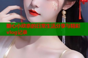 糖心小欣奈的日常生活分享与精彩vlog记录